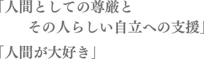 「人間としての尊厳とその人らしい自立への支援」「人間が大好き」